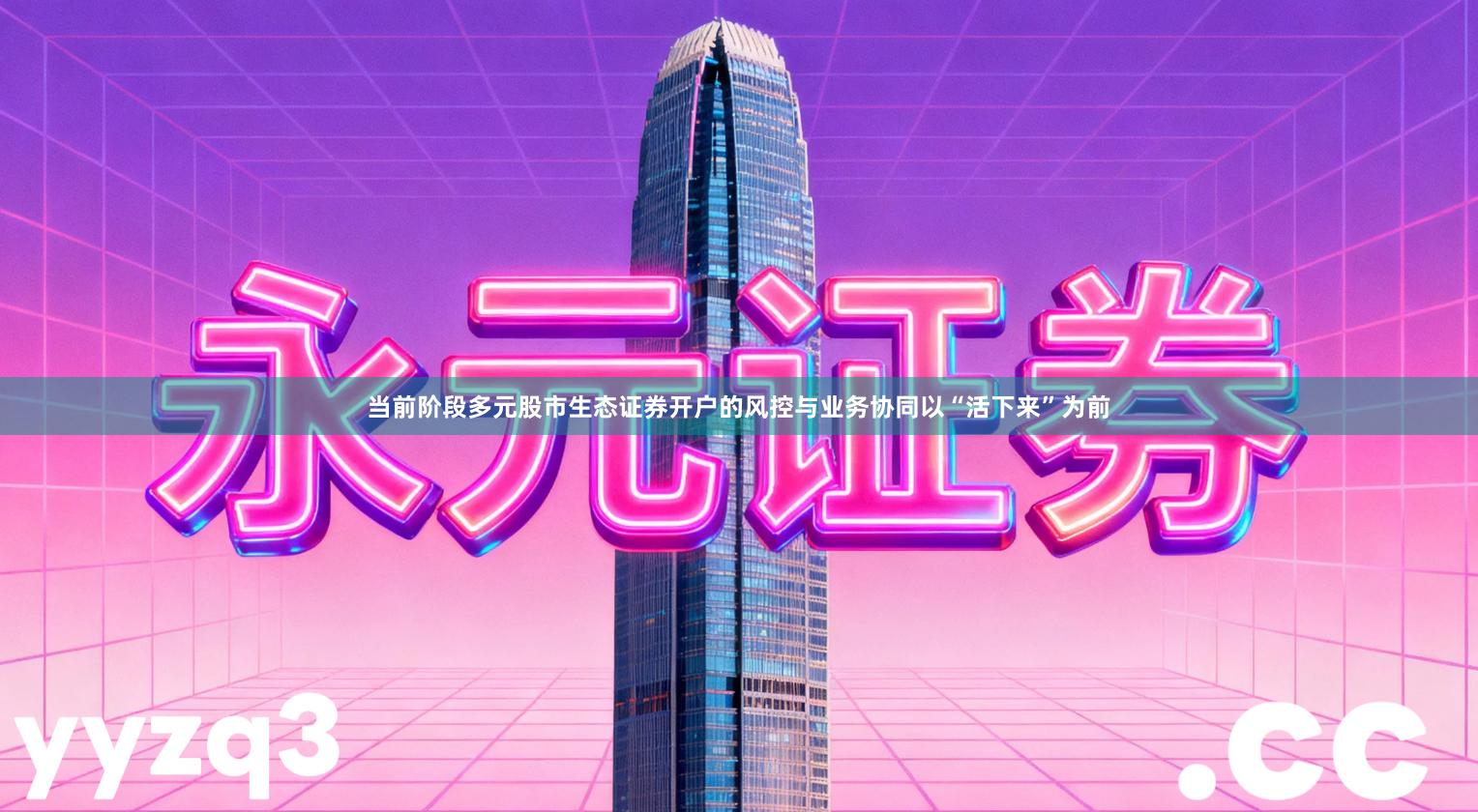 当前阶段多元股市生态证券开户的风控与业务协同以“活下来”为前