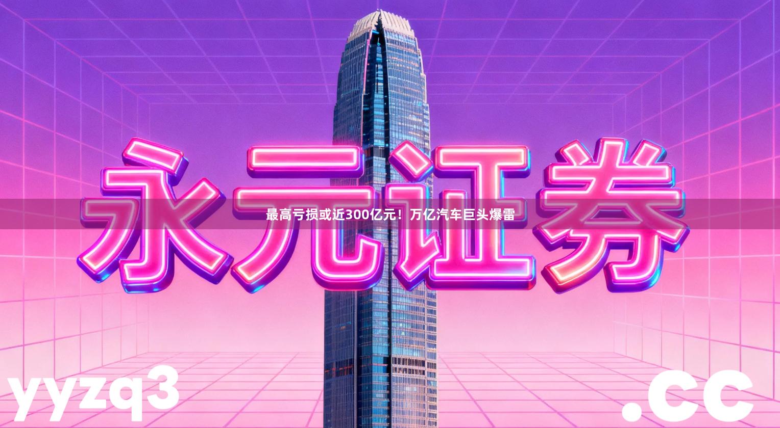 最高亏损或近300亿元！万亿汽车巨头爆雷